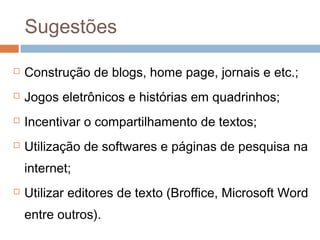 Sugestões


Construção de blogs, home page, jornais e etc.;



Jogos eletrônicos e histórias em quadrinhos;



Incentivar o compartilhamento de textos;



Utilização de softwares e páginas de pesquisa na
internet;



Utilizar editores de texto (Broffice, Microsoft Word
entre outros).

 