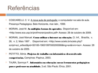 Referências


COSCARELLI, C. V. A nova aula de português: o computador na sala de aula.
Presença Pedagógica. Belo Horizonte, mar./abr., 1999.



MORAN, José M. As múltiplas formas do aprender. Disponível em:
<http://www.eca.usp.br/prof/moran/positivo.pdf> Acesso: 28 de outubro de 2009.



MORAN, José Manuel. Como utilizar a Internet na educação. Ci. Inf.,  Brasília,  v.
26,  n. 2, Maio 1997 .   Disponível em: <http://www.scielo.br/scielo.php?
script=sci_arttext&pid=S0100-19651997000200006&lng=en&nrm=iso>. Acesso: 28
de outubro de 2009.



PETITTO, Sônia. Projetos de trabalho em informática: desenvolvendo
competências. Campinas: Papirus, 2003.



TAJRA, Sanmya F. .Informática na educação: novas ferramentas pedagógicas
para o professor na atualidade. 3.ed. São Paulo: Érica, 2001.

 