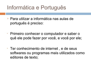 Informática e Português


•

•

Para utilizar a informática nas aulas de
português é preciso:
Primeiro conhecer o computador e saber o
quê ele pode fazer por você, e você por ele;
Ter conhecimento de internet , e de seus
softwares ou programas mais utilizados como
editores de texto;

 