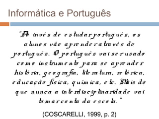 Informática e Português
“A invé s d e e s tud a r p o rtug uê s , o s
o
a luno s vã o a p re nd e r a tra vé s d o
p o rtug uê s . O p o rtug uê s va i s e r us a d o
c o m o ins trum e nto p a ra s e a p re nd e r
his tó ria , g e o g ra fia , lite ra tura , re tó ric a ,
e d uc a ç ã o fís ic a , q uím ic a , e tc . M is d o
a
q ue nunc a a inte rd is c ip lina rid a d e va i
to m a r c o nta d a e s c o la . ”
(COSCARELLI, 1999, p. 2)

 