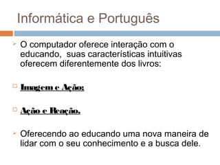 Informática e Português


O computador oferece interação com o
educando, suas características intuitivas
oferecem diferentemente dos livros:



Imagem e Ação;



Ação e Reação.



Oferecendo ao educando uma nova maneira de
lidar com o seu conhecimento e a busca dele.

 