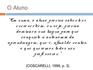 O Aluno
“Em s um a , o a luno p re c is a s a be r le r e
e s c re ve r be m , o u s e ja , p re c is a
d o m ina r a s ua líng ua p a ra q ue
c o nq uis te a a uto no m ia d a
a p re nd iz a g e m , q ue é , a fina l d e c o nta s ,
o q ue q ue re m o s to d o s nó s
p ro fe s s o re s . ”
(COSCARELLI, 1999, p. 3)

 