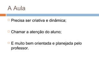 A Aula


Precisa ser criativa e dinâmica;



Chamar a atenção do aluno;



E muito bem orientada e planejada pelo
professor.

 