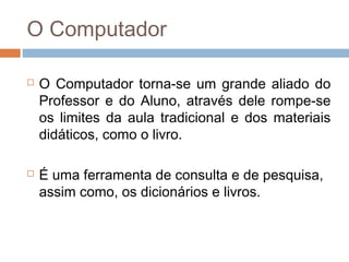 O Computador




O Computador torna-se um grande aliado do
Professor e do Aluno, através dele rompe-se
os limites da aula tradicional e dos materiais
didáticos, como o livro.
É uma ferramenta de consulta e de pesquisa,
assim como, os dicionários e livros.

 