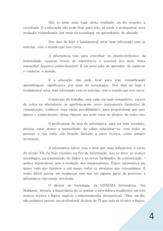 4
Não se pode mais fugir desta realidade no diz respeito a
tecnologia. E a educação não pode ficar para trás, só tende a acompanhar essa
evolução vislumbrante por meio da tecnologia no aprendizado do alunado.
Nos dias de hoje é fundamental estar bem informado com as
notícias, com o mundo que nos cerca.
A informática veio para contribuir no desenvolvimento da
humanidade, quantas trocas de experiência é possível por meio desta
maravilha! Quantos conhecimentos! É um novo jeito de aprender, de explorar
e conhecer o mundo.
E a educação não pode ficar para tráz, vislumbrando
aprendizagem significativa por meio de tecnologias. Nos dias de hoje é
fundamental estar bem informado com as notícias, com o mundo que nos cerca.
O mercado de trabalho, está cada vez mais competitivo, carece
de todos os educadores se aperfeiçoarem neste instrumento fantástico de
comunicação, conhecer suas várias possibilidades, para proporcionar aos seus
alunos o conhecimento dessa riqueza que pode estar ao alcance de todos nós.
O profissional da área de informática, para ser bem sucedido,
precisa estar atento a necessidade de saber relacionar-se com todas as
pessoas a sua volta, não ficando limitado a parte técnica, como sempre
aconteceu.
A informática talvez seja a área que mais influenciou o curso
do século XX. Se hoje vivemos na Era da Informação, isto se deve ao avanço
tecnológico na transmissão de dados e às novas facilidades de comunicação -
ambos impensáveis sem a evolução dos computadores. Existe informática em
quase tudo que fazemos e em quase todos os produtos que consumimos. É
muito difícil pensar em mudanças sem que em alguma parte do processo a
informática não esteja envolvida.
O diretor de tecnologia da SISNEMA Informática, Nei
Maldaner, destaca a importância de se pensar a informática atualmente em três
pontos: técnica e lógica, negócio e relacionamento interpessoal. “Hoje em dia,
não podemos pensar um profissional da área de TI que seja só técnico e lógico,
 