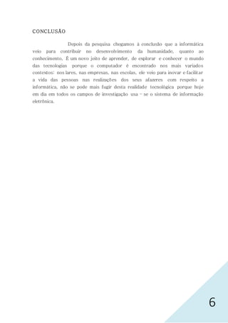 6
CONCLUSÃO
Depois da pesquisa chegamos à conclusão que a informática
veio para contribuir no desenvolvimento da humanidade, quanto ao
conhecimento, É um novo jeito de aprender, de explorar e conhecer o mundo
das tecnologias porque o computador é encontrado nos mais variados
contextos: nos lares, nas empresas, nas escolas, ele veio para inovar e facilitar
a vida das pessoas nas realizações dos seus afazeres com respeito a
informática, não se pode mais fugir desta realidade tecnológica porque hoje
em dia em todos os campos de investigação usa – se o sistema de informação
eletrônica.
 