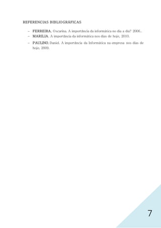 7
REFERENCIAS BIBLIOGRÁFICAS
 FERREIRA, Oscarina. A importância da informática no dia a dia? 2006..
 MARILIA. A importância da informática nos dias de hoje, 2010.
 PAULINO, Daniel. A importância da Informática na empresa nos dias de
hoje, 2009.
 