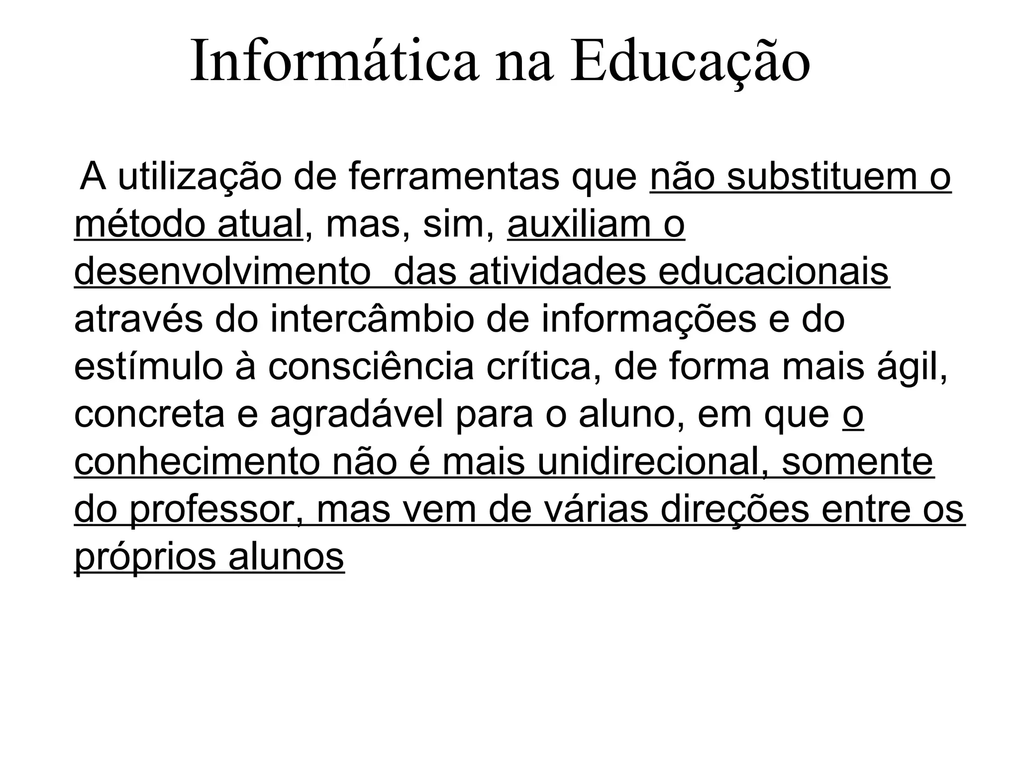 A utilização de ferramentas que não substituem o
método atual, mas, sim, auxiliam o
desenvolvimento das atividades educacionais
através do intercâmbio de informações e do
estímulo à consciência crítica, de forma mais ágil,
concreta e agradável para o aluno, em que o
conhecimento não é mais unidirecional, somente
do professor, mas vem de várias direções entre os
próprios alunos
Informática na Educação
 