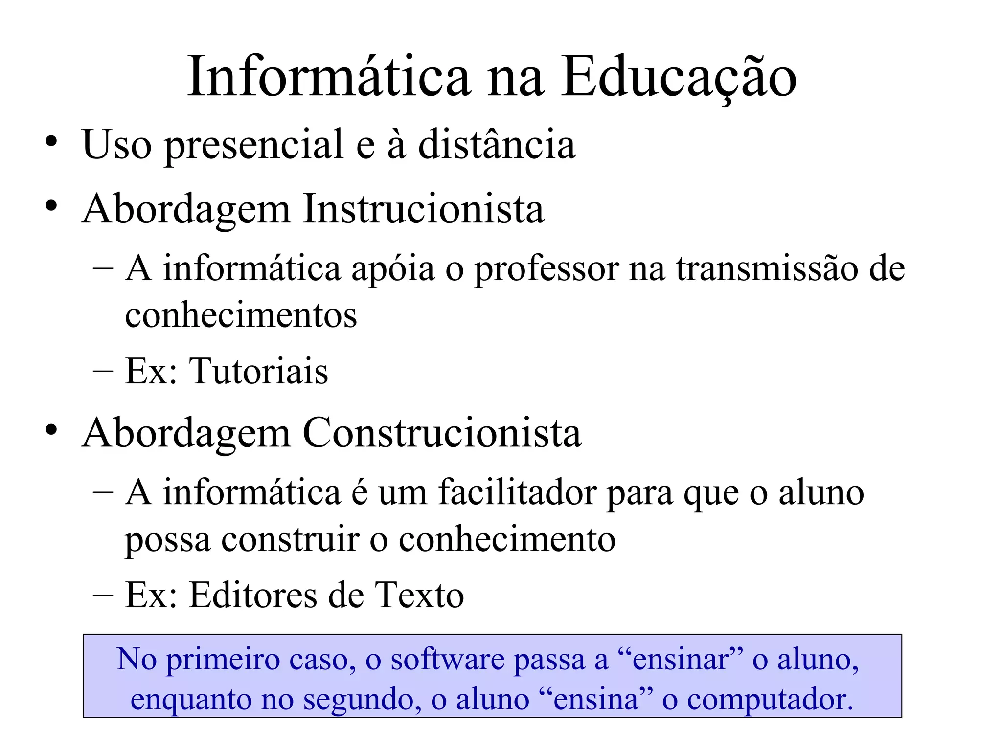 Informática na Educação
• Uso presencial e à distância
• Abordagem Instrucionista
– A informática apóia o professor na transmissão de
conhecimentos
– Ex: Tutoriais
• Abordagem Construcionista
– A informática é um facilitador para que o aluno
possa construir o conhecimento
– Ex: Editores de Texto
No primeiro caso, o software passa a “ensinar” o aluno,
enquanto no segundo, o aluno “ensina” o computador.
 
