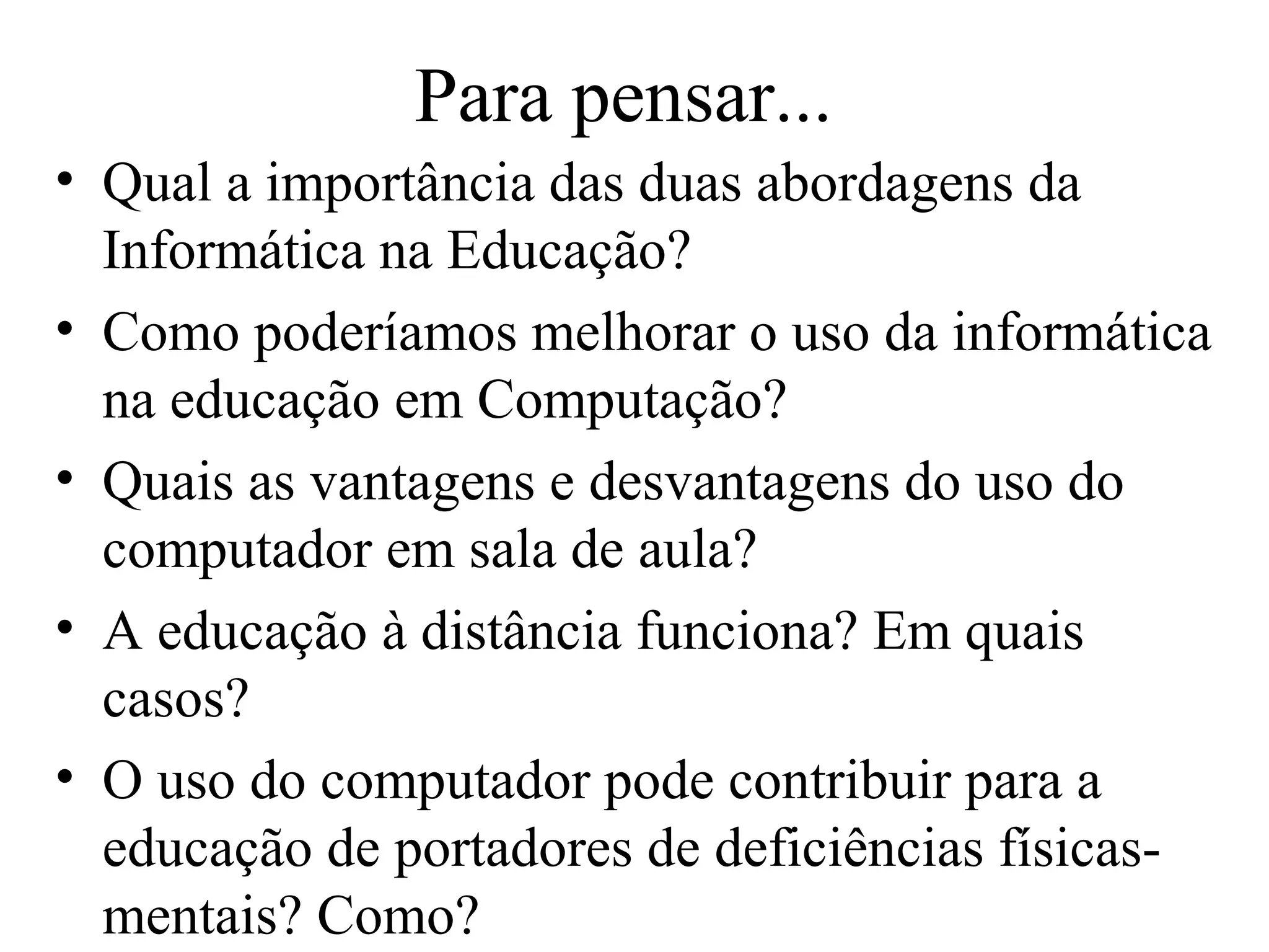 Para pensar...
• Qual a importância das duas abordagens da
Informática na Educação?
• Como poderíamos melhorar o uso da informática
na educação em Computação?
• Quais as vantagens e desvantagens do uso do
computador em sala de aula?
• A educação à distância funciona? Em quais
casos?
• O uso do computador pode contribuir para a
educação de portadores de deficiências físicas-
mentais? Como?
 