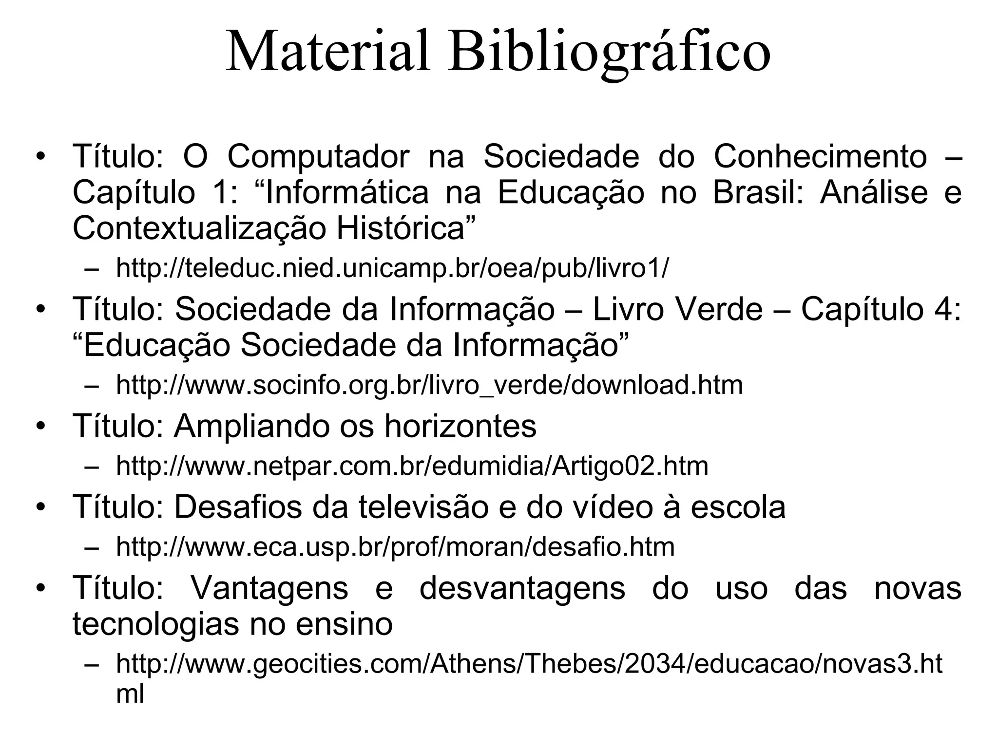 Material Bibliográfico
• Título: O Computador na Sociedade do Conhecimento –
Capítulo 1: “Informática na Educação no Brasil: Análise e
Contextualização Histórica”
– http://teleduc.nied.unicamp.br/oea/pub/livro1/
• Título: Sociedade da Informação – Livro Verde – Capítulo 4:
“Educação Sociedade da Informação”
– http://www.socinfo.org.br/livro_verde/download.htm
• Título: Ampliando os horizontes
– http://www.netpar.com.br/edumidia/Artigo02.htm
• Título: Desafios da televisão e do vídeo à escola
– http://www.eca.usp.br/prof/moran/desafio.htm
• Título: Vantagens e desvantagens do uso das novas
tecnologias no ensino
– http://www.geocities.com/Athens/Thebes/2034/educacao/novas3.ht
ml
 