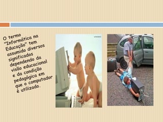 O termo "Informática na Educação" tem assumido diversos significados dependendo davisão educacional e da condição pedagógica em que o computador é utilizado.