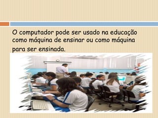 O computador pode ser usado na educação como máquina de ensinar ou como máquinapara ser ensinada.