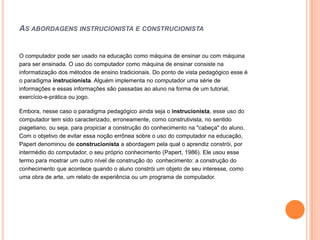 AS ABORDAGENS INSTRUCIONISTA E CONSTRUCIONISTA


O computador pode ser usado na educação como máquina de ensinar ou com máquina
para ser ensinada. O uso do computador como máquina de ensinar consiste na
informatização dos métodos de ensino tradicionais. Do ponto de vista pedagógico esse é
o paradigma instrucionista. Alguém implementa no computador uma série de
informações e essas informações são passadas ao aluno na forma de um tutorial,
exercício-e-prática ou jogo.

Embora, nesse caso o paradigma pedagógico ainda seja o instrucionista, esse uso do
computador tem sido caracterizado, erroneamente, como construtivista, no sentido
piagetiano, ou seja, para propiciar a construção do conhecimento na "cabeça" do aluno.
Com o objetivo de evitar essa noção errônea sobre o uso do computador na educação,
Papert denominou de construcionista a abordagem pela qual o aprendiz constrói, por
intermédio do computador, o seu próprio conhecimento (Papert, 1986). Ele usou esse
termo para mostrar um outro nível de construção do conhecimento: a construção do
conhecimento que acontece quando o aluno constrói um objeto de seu interesse, como
uma obra de arte, um relato de experiência ou um programa de computador.
 