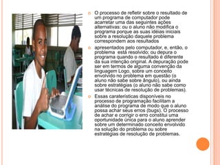    O processo de refletir sobre o resultado de
    um programa de computador pode
    acarretar uma das seguintes ações
    alternativas: ou o aluno não modifica o
    programa porque as suas idéias iniciais
    sobre a resolução daquele problema
    correspondem aos resultados
   apresentados pelo computador, e, então, o
    problema está resolvido; ou depura o
    programa quando o resultado é diferente
    da sua intenção original. A depuração pode
    ser em termos de alguma convenção da
    linguagem Logo, sobre um conceito
    envolvido no problema em questão (o
    aluno não sabe sobre ângulo), ou ainda
    sobre estratégias (o aluno não sabe como
    usar técnicas de resolução de problemas).
   Essas caraterísticas disponíveis no
    processo de programação facilitam a
    análise do programa de modo que o aluno
    possa achar seus erros (bugs). O processo
    de achar e corrigir o erro constitui uma
    oportunidade única para o aluno aprender
    sobre um determinado conceito envolvido
    na solução do problema ou sobre
    estratégias de resolução de problemas.
 