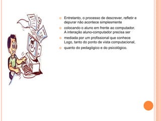    Entretanto, o processo de descrever, refletir e
    depurar não acontece simplesmente
   colocando o aluno em frente ao computador.
    A interação aluno-computador precisa ser
   mediada por um profissional que conhece
    Logo, tanto do ponto de vista computacional,
   quanto do pedagógico e do psicológico.
 