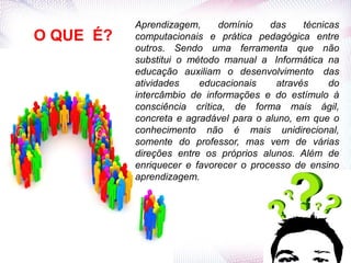 O QUE É?
Aprendizagem, domínio das técnicas
computacionais e prática pedagógica entre
outros. Sendo uma ferramenta que não
substitui o método manual a Informática na
educação auxiliam o desenvolvimento das
atividades educacionais através do
intercâmbio de informações e do estímulo à
consciência crítica, de forma mais ágil,
concreta e agradável para o aluno, em que o
conhecimento não é mais unidirecional,
somente do professor, mas vem de várias
direções entre os próprios alunos. Além de
enriquecer e favorecer o processo de ensino
aprendizagem.
 