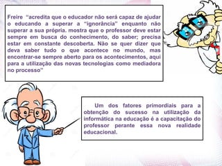Um dos fatores primordiais para a
obtenção do sucesso na utilização da
informática na educação é a capacitação do
professor perante essa nova realidade
educacional.
Freire “acredita que o educador não será capaz de ajudar
o educando a superar a “ignorância” enquanto não
superar a sua própria. mostra que o professor deve estar
sempre em busca do conhecimento, do saber; precisa
estar em constante descoberta. Não se quer dizer que
deva saber tudo o que acontece no mundo, mas
encontrar-se sempre aberto para os acontecimentos, aqui
para a utilização das novas tecnologias como mediadora
no processo”
 