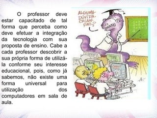 O professor deve
estar capacitado de tal
forma que perceba como
deve efetuar a integração
da tecnologia com sua
proposta de ensino. Cabe a
cada professor descobrir a
sua própria forma de utilizá-
la conforme seu interesse
educacional, pois, como já
sabemos, não existe uma
forma universal para
utilização dos
computadores em sala de
aula.
 