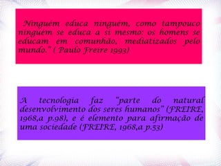  Ninguém educa ninguém, como tampouco
ninguém se educa a si mesmo: os homens se
educam em comunhão, mediatizados pelo
mundo.” ( Paulo Freire 1993)
A tecnologia faz “parte do natural
desenvolvimento dos seres humanos” (FREIRE,
1968,a p.98), e é elemento para afirmação de
uma sociedade (FREIRE, 1968,a p.53)
 