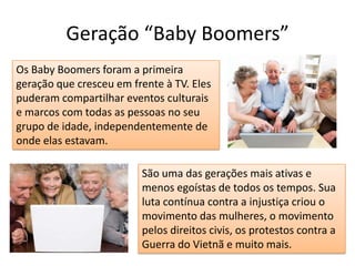 Geração “Baby Boomers”Os Baby Boomers foram a primeira geração que cresceu em frente à TV. Eles puderam compartilhar eventos culturais e marcos com todas as pessoas no seu grupo de idade, independentemente de onde elas estavam.São uma das gerações mais ativas e menos egoístas de todos os tempos. Sua luta contínua contra a injustiça criou o movimento das mulheres, o movimento pelos direitos civis, os protestos contra a Guerra do Vietnã e muito mais. 