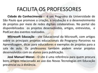 FACILITA OS PROFESSORESCidade do Conhecimento -  é um Programa da Universidade de São Paulo que promove a criação, a incubação e o desenvolvimento de projetos por meio de redes digitais colaborativas. No portal são disponibilizados  os projetos desenvolvidos, artigos, entrevistas,  e PodCast dos eventos realizados.Microsoft Educação - site Educacional da Microsoft, com artigos sobre os principais projetos educacionais do Programa Parceiros na Aprendizagem, dicas para educadores e exemplos de projetos para a sala de aula. Os professores também podem enviar projetos desenvolvidos com os alunos para publicação. José Manuel Moran - O site é uma referência para quem procura bons artigos relacionado ao uso das Novas Tecnologias em Educação presencial ou à distância.