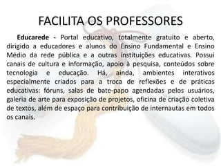 FACILITA OS PROFESSORESEducarede - Portal educativo, totalmente gratuito e aberto, dirigido a educadores e alunos do Ensino Fundamental e Ensino Médio da rede pública e a outras instituições educativas. Possui canais de cultura e informação, apoio à pesquisa, conteúdos sobre tecnologia e educação. Há, ainda, ambientes interativos especialmente criados para a troca de reflexões e de práticas educativas: fóruns, salas de bate-papo agendadas pelos usuários, galeria de arte para exposição de projetos, oficina de criação coletiva de textos, além de espaço para contribuição de internautas em todos os canais. 