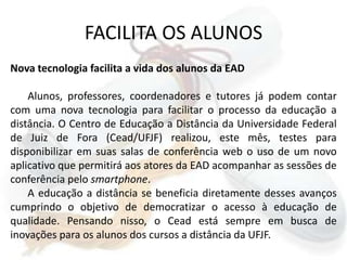 FACILITA OS ALUNOSNova tecnologia facilita a vida dos alunos da EADAlunos, professores, coordenadores e tutores já podem contar com uma nova tecnologia para facilitar o processo da educação a distância. O Centro de Educação a Distância da Universidade Federal de Juiz de Fora (Cead/UFJF) realizou, este mês, testes para disponibilizar em suas salas de conferência web o uso de um novo aplicativo que permitirá aos atores da EAD acompanhar as sessões de conferência pelo smartphone.A educação a distância se beneficia diretamente desses avanços cumprindo o objetivo de democratizar o acesso à educação de qualidade. Pensando nisso, o Cead está sempre em busca de inovações para os alunos dos cursos a distância da UFJF.