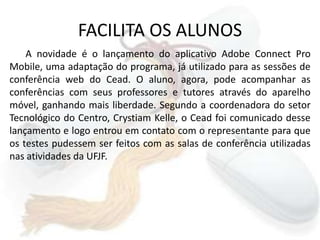 FACILITA OS ALUNOSA novidade é o lançamento do aplicativo Adobe Connect Pro Mobile, uma adaptação do programa, já utilizado para as sessões de conferência web do Cead. O aluno, agora, pode acompanhar as conferências com seus professores e tutores através do aparelho móvel, ganhando mais liberdade. Segundo a coordenadora do setor Tecnológico do Centro, Crystiam Kelle, o Cead foi comunicado desse lançamento e logo entrou em contato com o representante para que os testes pudessem ser feitos com as salas de conferência utilizadas nas atividades da UFJF. 