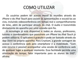 COMO UTILIZAROs usuários podem ter acesso móvel às reuniões através do iPhonee do iPod Touch para assistir às apresentações e escutá-las ao vivo, incluindo videoconferência em tempo real e compartilhamento de telas, além de participar através do chat. O áudio é transmitido diretamente do aparelho por uma conexão sem fio.  A tecnologia já está disponível e todos os alunos, professores, tutores e coordenadores que possuírem um iPhoneou iPod Touch já podem utilizá-la. O aplicativo é gratuito e pode ser baixado através da AppStore no próprio aparelho. Para Crystiam, a grande vantagem do acesso à conferência web pelo smartphone é a mobilidade. “Com este recurso é possível acompanhar uma sessão de conferência web de qualquer lugar a qualquer momento. Essa facilidade permite uma otimização do tempo, fator importante para os alunos da EAD”, afirma.