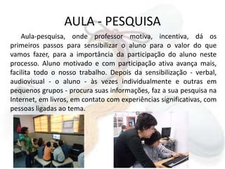 AULA - PESQUISAAula-pesquisa, onde professor motiva, incentiva, dá os primeiros passos para sensibilizar o aluno para o valor do que vamos fazer, para a importância da participação do aluno neste processo. Aluno motivado e com participação ativa avança mais, facilita todo o nosso trabalho. Depois da sensibilização - verbal, audiovisual - o aluno - às vezes individualmente e outras em pequenos grupos - procura suas informações, faz a sua pesquisa na Internet, em livros, em contato com experiências significativas, com pessoas ligadas ao tema.