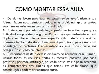 COMO MONTAR ESSA AULAOs alunos levam para casa os textos, onde aprofundam a sua leitura, fazem novas sínteses, colocam os problemas que os textos suscitam, os relacionam com a sua realidade.Junto com a pesquisa coletiva, o professor incentiva a pesquisa individual ou projetos de grupo. Cada aluno -pessoalmente ou em dupla - escolhe um tema mais específico da matéria e que é do interesse também do aluno. Esse tema é pesquisado pelo aluno com orientação do professor. É apresentado à classe. É distribuído aos colegas. É divulgado na Internet.É importante neste processo dinâmico de aprender pesquisando, utilizar todos os recursos, todas as técnicas possíveis por cada professor, por cada instituição, por cada classe. Vale a pena descobrir as competências dos alunos que temos em cada classe, que contribuições podem dar ao nosso curso. 