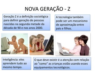 NOVA GERAÇÃO - ZGeração Z é a definição sociológica para definir geração de pessoas nascidas na segunda metade da década de 90 e nos anos 2000.A tecnologia também pode ser um mecanismo de aproximação entre pais e filhos.Inteligência: eles aprendem tudo ao mesmo tempo.O que deve existir é a atenção com relação ao "como" as crianças estão usando esses equipamentos tecnológicos.