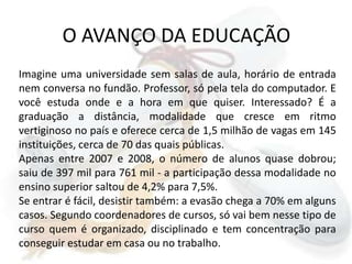 O AVANÇO DA EDUCAÇÃOImagine uma universidade sem salas de aula, horário de entrada nem conversa no fundão. Professor, só pela tela do computador. E você estuda onde e a hora em que quiser. Interessado? É a graduação a distância, modalidade que cresce em ritmo vertiginoso no país e oferece cerca de 1,5 milhão de vagas em 145 instituições, cerca de 70 das quais públicas. Apenas entre 2007 e 2008, o número de alunos quase dobrou; saiu de 397 mil para 761 mil - a participação dessa modalidade no ensino superior saltou de 4,2% para 7,5%. Se entrar é fácil, desistir também: a evasão chega a 70% em alguns casos. Segundo coordenadores de cursos, só vai bem nesse tipo de curso quem é organizado, disciplinado e tem concentração para conseguir estudar em casa ou no trabalho.