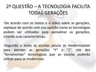 2ª QUESTÃO – A TECNOLOGIA FACILITA TODAS GERAÇÕESDe acordo com os textos e o vídeo sobre as gerações, explique de acordo com sua opinião como as tecnologias podem ser utilizadas para aproximar as gerações, citando suas características.