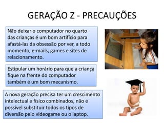 GERAÇÃO Z - PRECAUÇÕESNão deixar o computador no quarto das crianças é um bom artifício para afastá-las da obsessão por ver, a todo momento, e-mails, games e sites de relacionamento. Estipular um horário para que a criança fique na frente do computador também é um bom mecanismo.A nova geração precisa ter um crescimento intelectual e físico combinados, não é possível substituir todos os tipos de diversão pelo videogame ou o laptop. 