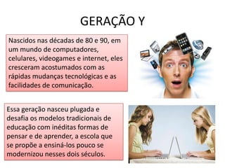 GERAÇÃO YNascidos nas décadas de 80 e 90, em um mundo de computadores, celulares, videogames e internet, eles cresceram acostumados com as rápidas mudanças tecnológicas e as facilidades de comunicação.A Nova Geração utiliza vários meios ao mesmo tempo, para se informar e também para se socializarEssa geração nasceu plugada e desafia os modelos tradicionais de educação com inéditas formas de pensar e de aprender, a escola que se propõe a ensiná-los pouco se modernizou nesses dois séculos.