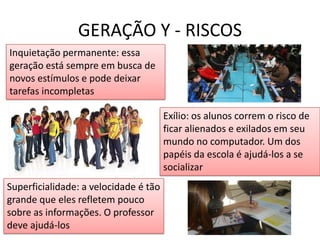GERAÇÃO Y - RISCOSInquietação permanente: essa geração está sempre em busca de novos estímulos e pode deixar tarefas incompletasExílio: os alunos correm o risco de ficar alienados e exilados em seu mundo no computador. Um dos papéis da escola é ajudá-los a se socializarSuperficialidade: a velocidade é tão grande que eles refletem pouco sobre as informações. O professor deve ajudá-los