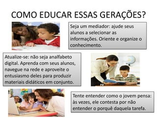 COMO EDUCAR ESSAS GERAÇÕES?Seja um mediador: ajude seus alunos a selecionar as informações. Oriente e organize o conhecimento.Atualize-se: não seja analfabeto digital. Aprenda com seus alunos, navegue na rede e aproveite o entusiasmo deles para produzir materiais didáticos em conjunto.Tente entender como o jovem pensa: às vezes, ele contesta por não entender o porquê daquela tarefa.