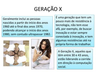 GERAÇÃO XÉ uma geração que tem um pouco mais de resistência à tecnologia, não tem esse afã, por exemplo, de buscar inovação e estar sempre conectada à inovação, e tem algumas resistências até na própria forma de trabalhar.Geralmente inclui as pessoas nascidas a partir do início dos anos 1960 até o final dos anos 1970, podendo alcançar o início dos anos 1980, sem contudo ultrapassar 1982.A Geração X, aqueles que têm entre 30 e 43 anos, estão liderando a corrida em direção à computação social. 