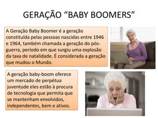 GERAÇÃO “BABY BOOMERS”A Geração Baby Boomer é a geração constituída pelas pessoas nascidas entre 1946 e 1964, também chamada a geração do pós-guerra, período em que surgiu uma explosão da taxa de natalidade. É considerada a geração que mudou o Mundo.A geração baby-boom oferece um mercado de perpétua juventude eles estão à procura de tecnologia que permita que se mantenham envolvidos, independentes, bem e ativos. 