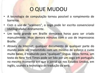 O QUE MUDOUA tecnologia de computação tornou possível o rompimento de barreiras. Com o uso de "scanners", o cego pode ler escrita convencional (datilografada) diretamente. Um texto grande em Braille demorava horas para ser criado manualmente. Hoje demora minutos com o uso de impressoras Braille. Através da Internet, qualquer documento de qualquer parte do mundo pode ser transmitido com um mínimo de esforço e custo muito baixo, e traduzido para "qualquer" língua. Desta forma, um texto do New York Times pode ser lido por um cego em português no mesmo momento em que o jornal sai nos Estados Unidos, em inglês, usando a tecnologia de tradução da web.
