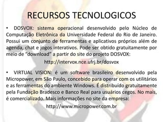 RECURSOS TECNOLOGICOSDOSVOX: sistema operacional desenvolvido pelo Núcleo de Computação Eletrônica da Universidade Federal do Rio de Janeiro. Possui um conjunto de ferramentas e aplicativos próprios além de agenda, chat e jogos interativos. Pode ser obtido gratuitamente por meio de “download” a partir do site do projeto DOSVOX:http://intervox.nce.ufrj.br/dosvoxVIRTUAL VISION: é um software brasileiro desenvolvido pela Micropower, em São Paulo, concebido para operar com os utilitários e as ferramentas do ambiente Windows. É distribuído gratuitamente pela Fundação Bradesco e Banco Real para usuários cegos. No mais, é comercializado. Mais informações no site da empresa:http://www.micropower.com.br