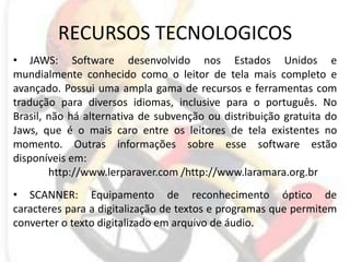RECURSOS TECNOLOGICOSJAWS: Software desenvolvido nos Estados Unidos e mundialmente conhecido como o leitor de tela mais completo e avançado. Possui uma ampla gama de recursos e ferramentas com tradução para diversos idiomas, inclusive para o português. No Brasil, não há alternativa de subvenção ou distribuição gratuita do Jaws, que é o mais caro entre os leitores de tela existentes no momento. Outras informações sobre esse software estão disponíveis em:http://www.lerparaver.com /http://www.laramara.org.br SCANNER: Equipamento de reconhecimento óptico de caracteres para a digitalização de textos e programas que permitem converter o texto digitalizado em arquivo de áudio. 