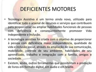 DEFICIENTES MOTORESTecnologia Assistiva é um termo ainda novo, utilizado para identificar todo o arsenal de recursos e serviços que contribuem para proporcionar ou ampliar habilidades funcionais de pessoas com deficiência e conseqüentemente promover Vida Independente e Inclusão.A tecnologia assistiva foi criada com o objetivo de proporcionar à pessoa com deficiência maior independência, qualidade de vida e inclusão social, através da ampliação de sua comunicação, mobilidade, controle de seu ambiente, habilidades de seu aprendizado, trabalho e integração com a família, amigos e sociedade.Existem, ainda, outras ferramentas que possibilitam a produção de livros em formato digital, em áudio e em braille.
