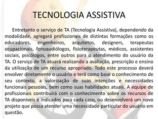 TECNOLOGIA ASSISTIVAEntretanto o serviço de TA (Tecnologia Assistiva), dependendo da modalidade, agregará profissionais de distintas formações como os educadores, engenheiros, arquitetos, designers, terapeutas ocupacionais, fonoaudiólogos, fisioterapeutas, médicos, assistentes sociais, psicólogos, entre outros para o atendimento do usuário da TA. O serviço de TA atuará realizando a avaliação, prescrição e ensino da utilização de um recurso apropriado. Todo este processo deverá envolver diretamente o usuário e terá como base o conhecimento de seu contexto, a valorização de suas intenções e necessidades funcionais pessoais, bem como suas habilidades atuais. A equipe de profissionais contribuirá com o conhecimento sobre os recursos de TA disponíveis e indicados para cada caso, ou desenvolverá um novo projeto que possa atender uma necessidade particular do usuário em questão. 
