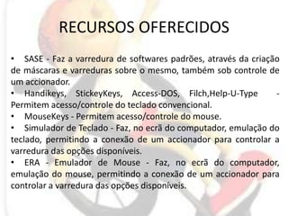 RECURSOS OFERECIDOSSASE - Faz a varredura de softwares padrões, através da criação de máscaras e varreduras sobre o mesmo, também sob controle de um accionador. Handikeys, StickeyKeys, Access-DOS, Filch,Help-U-Type  - Permitem acesso/controle do teclado convencional. MouseKeys - Permitem acesso/controle do mouse. Simulador de Teclado - Faz, no ecrã do computador, emulação do teclado, permitindo a conexão de um accionador para controlar a varredura das opções disponíveis. ERA - Emulador de Mouse - Faz, no ecrã do computador, emulação do mouse, permitindo a conexão de um accionador para controlar a varredura das opções disponíveis. 