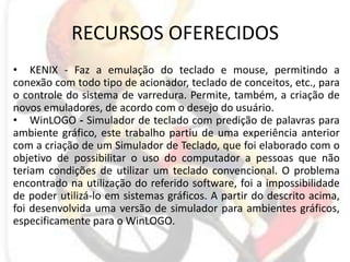 RECURSOS OFERECIDOSKENIX - Faz a emulação do teclado e mouse, permitindo a conexão com todo tipo de acionador, teclado de conceitos, etc., para o controle do sistema de varredura. Permite, também, a criação de novos emuladores, de acordo com o desejo do usuário.WinLOGO - Simulador de teclado com predição de palavras para ambiente gráfico, este trabalho partiu de uma experiência anterior com a criação de um Simulador de Teclado, que foi elaborado com o objetivo de possibilitar o uso do computador a pessoas que não teriam condições de utilizar um teclado convencional. O problema encontrado na utilização do referido software, foi a impossibilidade de poder utilizá-lo em sistemas gráficos. A partir do descrito acima, foi desenvolvida uma versão de simulador para ambientes gráficos, especificamente para o WinLOGO. 