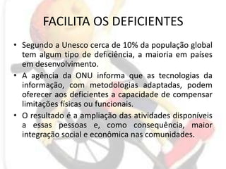 FACILITA OS DEFICIENTESSegundo a Unesco cerca de 10% da população global tem algum tipo de deficiência, a maioria em países em desenvolvimento.A agência da ONU informa que as tecnologias da informação, com metodologias adaptadas, podem oferecer aos deficientes a capacidade de compensar limitações físicas ou funcionais.O resultado é a ampliação das atividades disponíveis a essas pessoas e, como consequência, maior integração social e econômica nas comunidades.