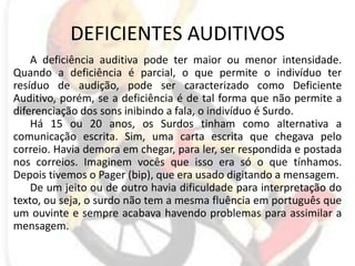 DEFICIENTES AUDITIVOSA deficiência auditiva pode ter maior ou menor intensidade. Quando a deficiência é parcial, o que permite o indivíduo ter resíduo de audição, pode ser caracterizado como Deficiente Auditivo, porém, se a deficiência é de tal forma que não permite a diferenciação dos sons inibindo a fala, o indivíduo é Surdo. Há 15 ou 20 anos, os Surdos tinham como alternativa a comunicação escrita. Sim, uma carta escrita que chegava pelo correio. Havia demora em chegar, para ler, ser respondida e postada nos correios. Imaginem vocês que isso era só o que tínhamos. Depois tivemos o Pager (bip), que era usado digitando a mensagem.De um jeito ou de outro havia dificuldade para interpretação do texto, ou seja, o surdo não tem a mesma fluência em português que um ouvinte e sempre acabava havendo problemas para assimilar a mensagem.